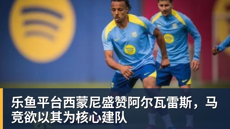 乐鱼平台西蒙尼盛赞阿尔瓦雷斯，马竞欲以其为核心建队