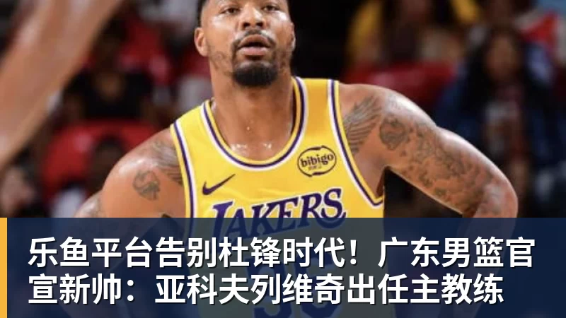 乐鱼平台告别杜锋时代！广东男篮官宣新帅：亚科夫列维奇出任主教练